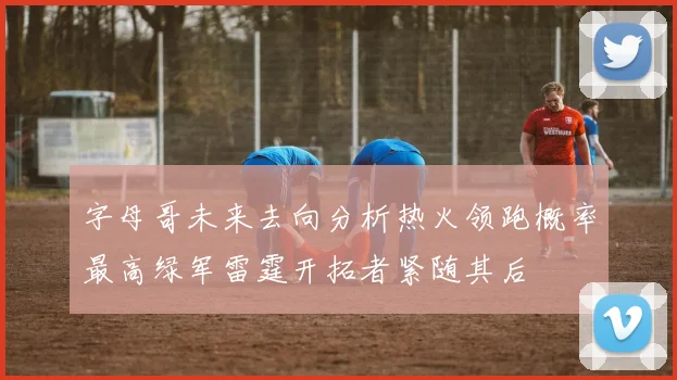 字母哥未来去向分析热火领跑概率最高绿军雷霆开拓者紧随其后