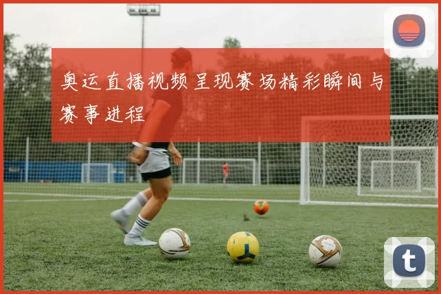 奥运直播视频呈现赛场精彩瞬间与赛事进程