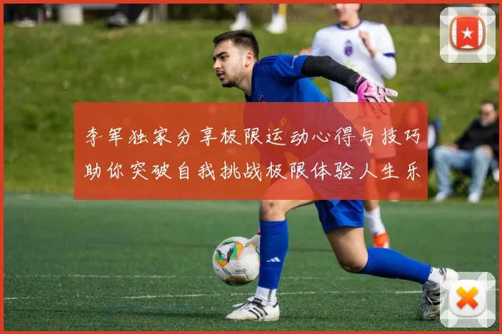 李军独家分享极限运动心得与技巧助你突破自我挑战极限体验人生乐趣