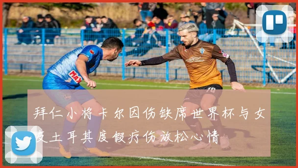 拜仁小将卡尔因伤缺席世界杯与女友土耳其度假疗伤放松心情