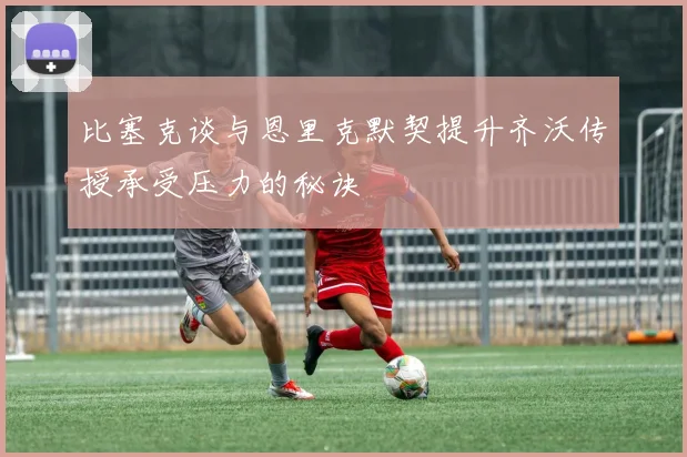 比塞克谈与恩里克默契提升齐沃传授承受压力的秘诀