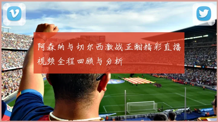 阿森纳与切尔西激战正酣精彩直播视频全程回顾与分析