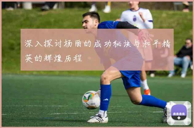 深入探讨杨丽的成功秘诀与和平精英的辉煌历程