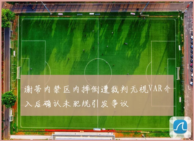 谢蒂内禁区内摔倒遭裁判无视VAR介入后确认未犯规引发争议