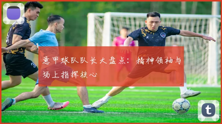 意甲球队队长大盘点：精神领袖与场上指挥核心